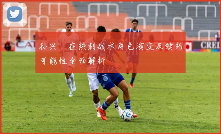 孙兴慜在热刺战术角色演变及续约可能性全面解析