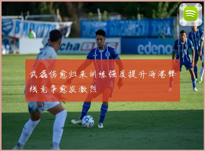 武磊伤愈归来训练强度提升海港锋线竞争愈发激烈