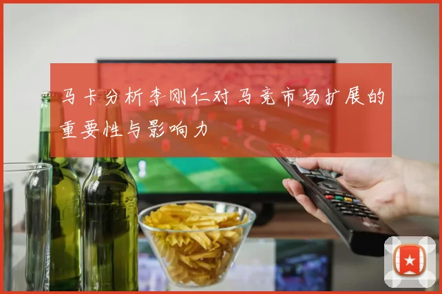 马卡分析李刚仁对马竞市场扩展的重要性与影响力